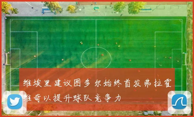 维埃里建议图多尔始终首发弗拉霍维奇以提升球队竞争力