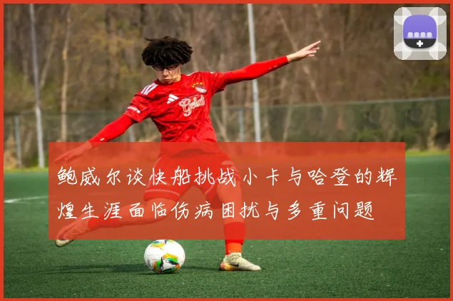 鲍威尔谈快船挑战小卡与哈登的辉煌生涯面临伤病困扰与多重问题