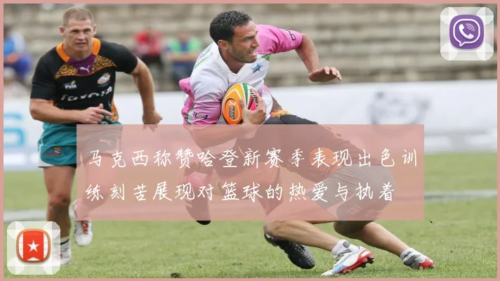 马克西称赞哈登新赛季表现出色训练刻苦展现对篮球的热爱与执着
