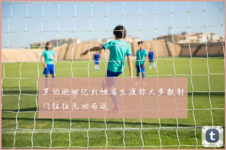 罗伯逊回忆利物浦生涯称大多数射门往往无功而返