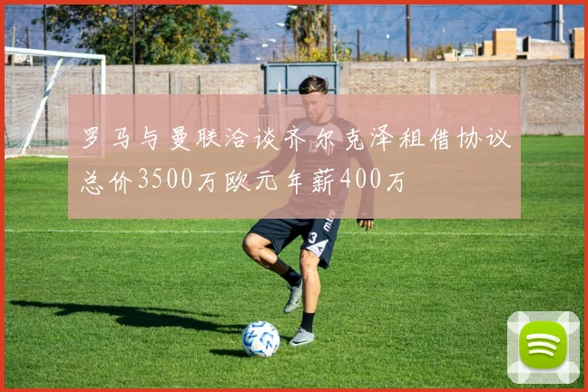 罗马与曼联洽谈齐尔克泽租借协议总价3500万欧元年薪400万