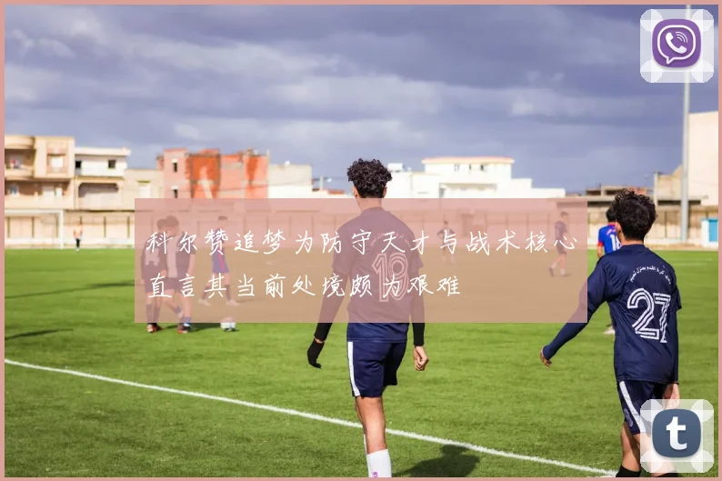 科尔赞追梦为防守天才与战术核心直言其当前处境颇为艰难