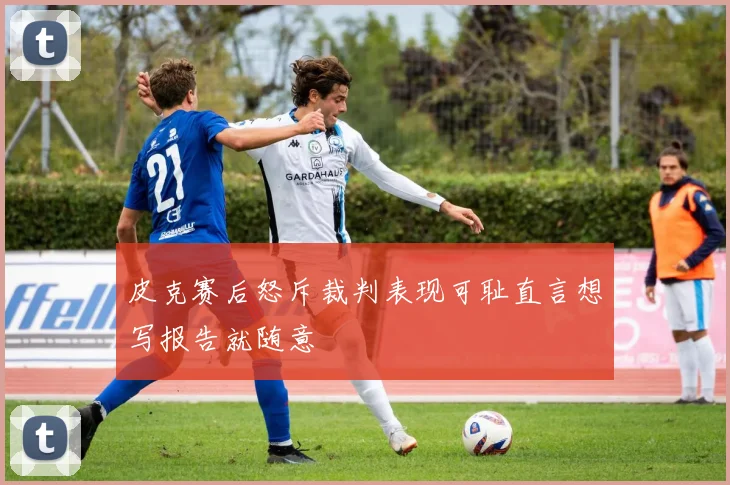 皮克赛后怒斥裁判表现可耻直言想写报告就随意