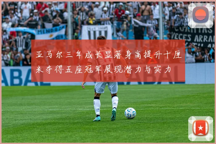 亚马尔三年成长显著身高提升十厘米夺得五座冠军展现潜力与实力