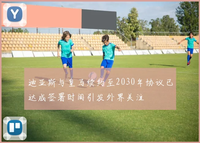 迪亚斯与皇马续约至2030年协议已达成签署时间引发外界关注