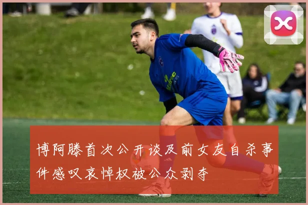博阿滕首次公开谈及前女友自杀事件感叹哀悼权被公众剥夺