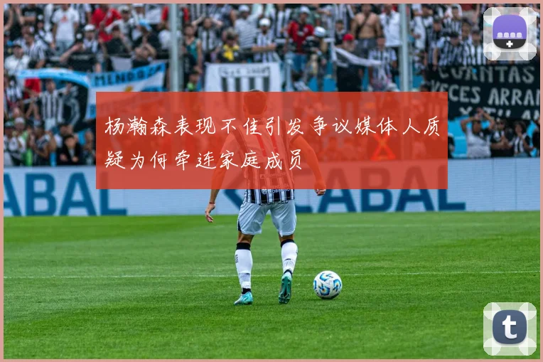 杨瀚森表现不佳引发争议媒体人质疑为何牵连家庭成员