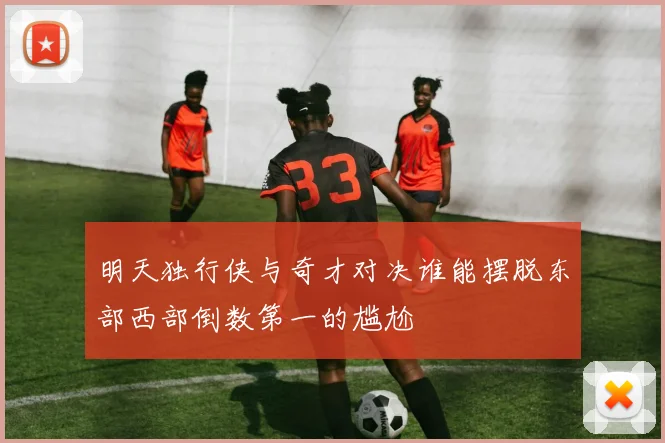 明天独行侠与奇才对决谁能摆脱东部西部倒数第一的尴尬