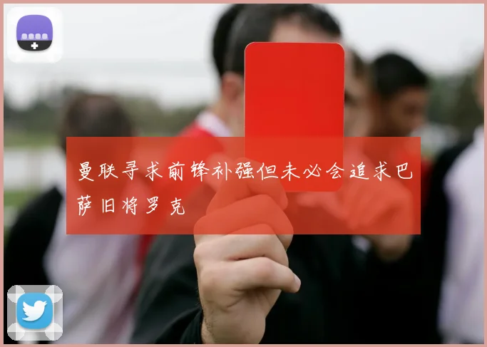 曼联寻求前锋补强但未必会追求巴萨旧将罗克