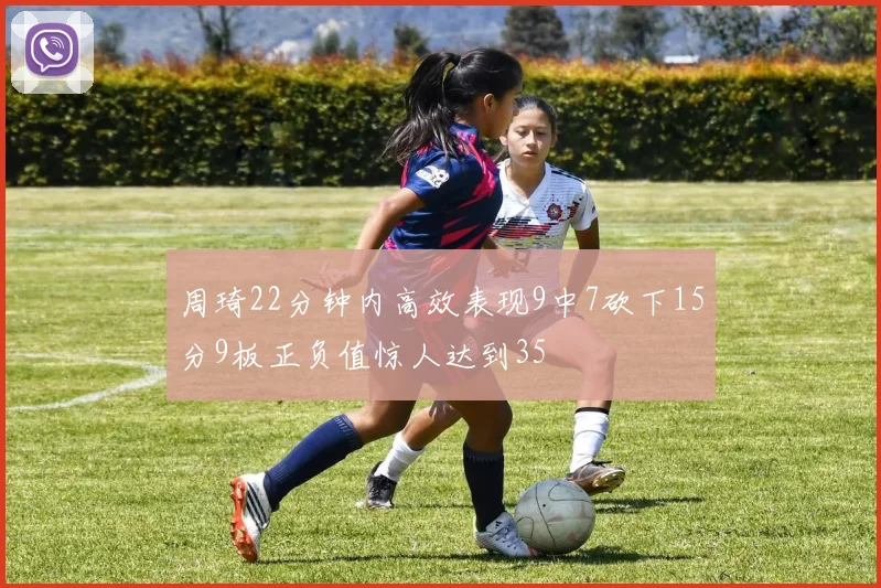 周琦22分钟内高效表现9中7砍下15分9板正负值惊人达到35