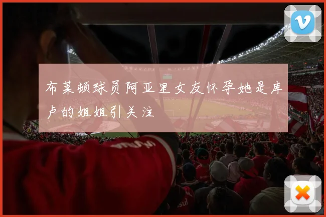 布莱顿球员阿亚里女友怀孕她是库卢的姐姐引关注