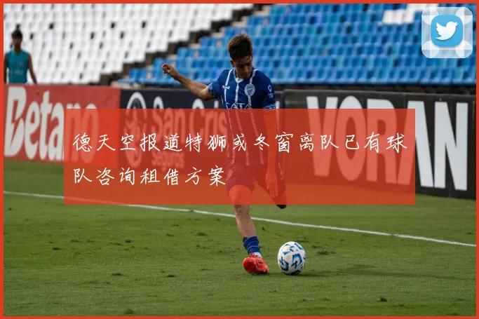德天空报道特狮或冬窗离队已有球队咨询租借方案