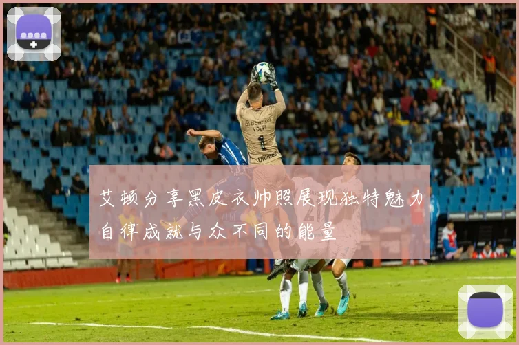 艾顿分享黑皮衣帅照展现独特魅力自律成就与众不同的能量