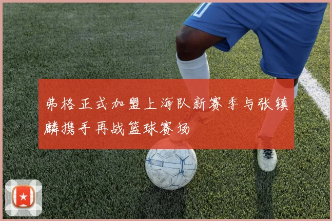 弗格正式加盟上海队新赛季与张镇麟携手再战篮球赛场