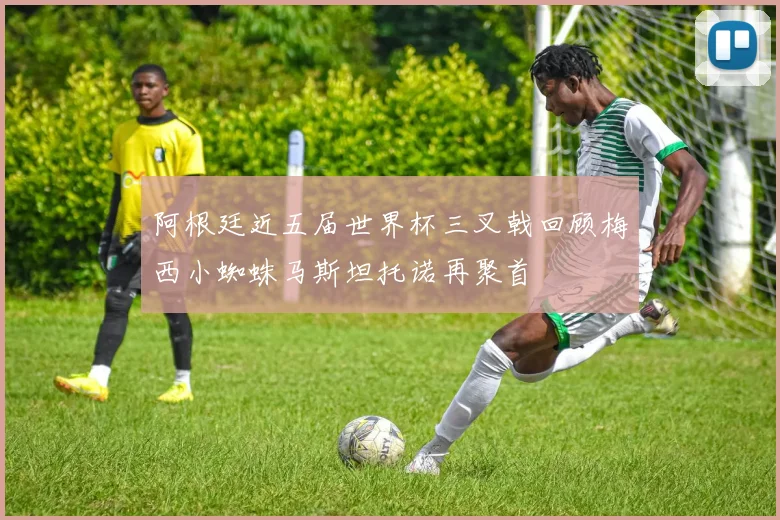 阿根廷近五届世界杯三叉戟回顾梅西小蜘蛛马斯坦托诺再聚首