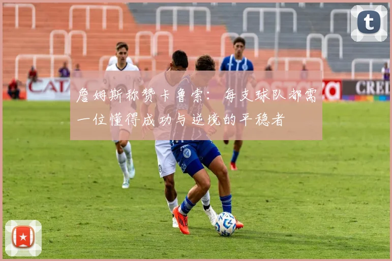 詹姆斯称赞卡鲁索：每支球队都需一位懂得成功与逆境的平稳者