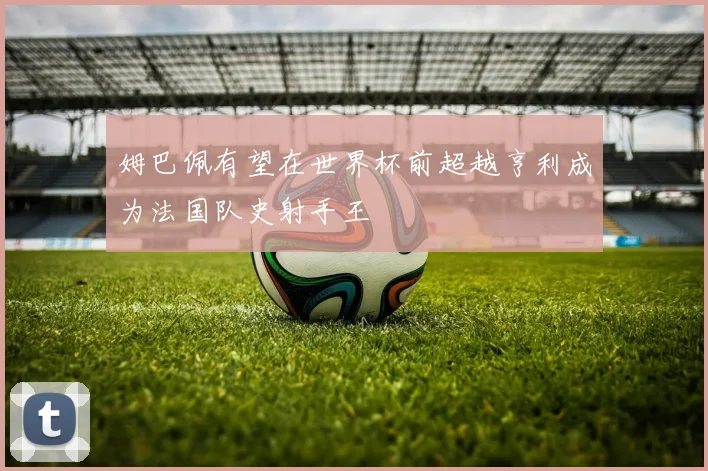姆巴佩有望在世界杯前超越亨利成为法国队史射手王