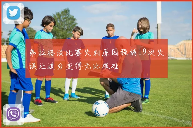 弗拉格谈比赛失利原因强调19次失误让追分变得无比艰难