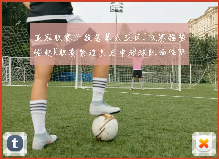 亚冠联赛阶段落幕东亚区J联赛强势崛起K联赛紧追其后中超球队面临降级危机