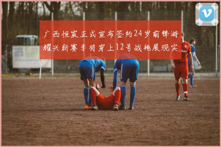 广西恒宸正式宣布签约24岁前锋游耀兴新赛季将穿上12号战袍展现实力