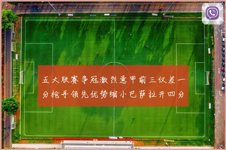五大联赛争冠激烈意甲前三仅差一分枪手领先优势缩小巴萨拉开四分差距