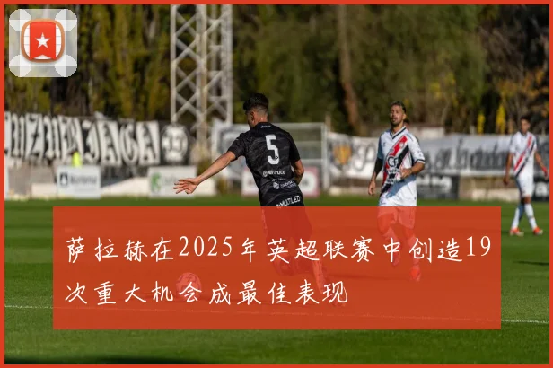 萨拉赫在2025年英超联赛中创造19次重大机会成最佳表现