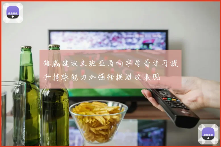 路威建议文班亚马向字母哥学习提升持球能力加强转换进攻表现