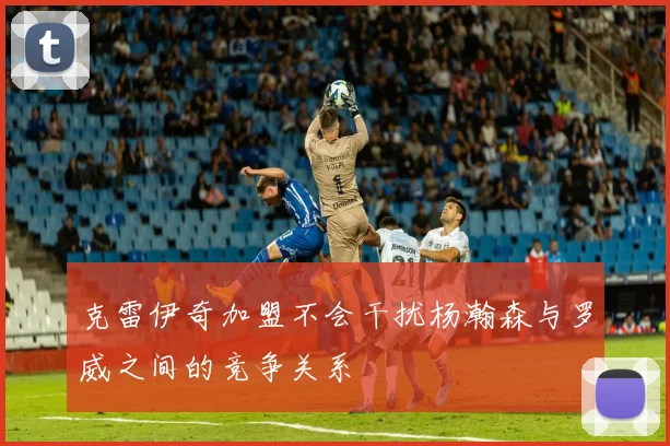 克雷伊奇加盟不会干扰杨瀚森与罗威之间的竞争关系