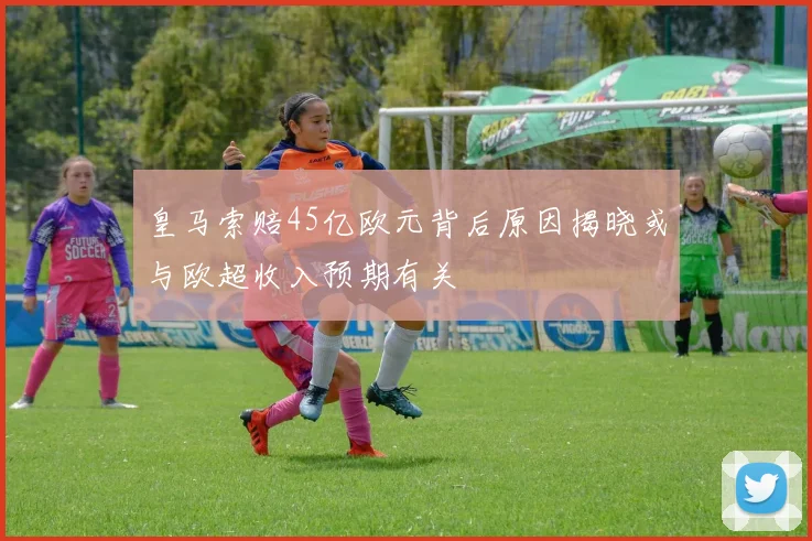皇马索赔45亿欧元背后原因揭晓或与欧超收入预期有关