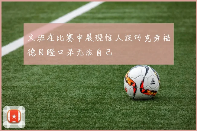文班在比赛中展现惊人技巧克劳福德目瞪口呆无法自已