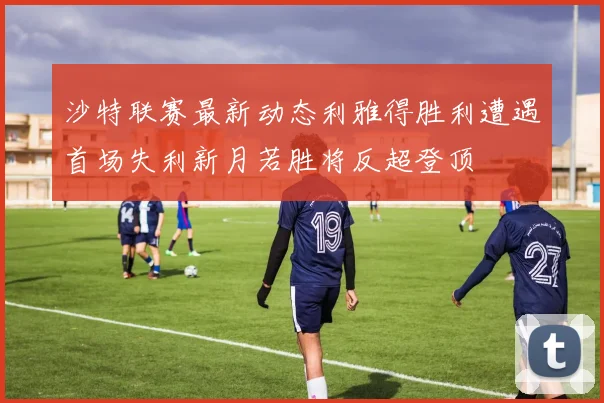 沙特联赛最新动态利雅得胜利遭遇首场失利新月若胜将反超登顶