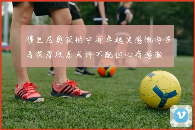 穆里尼奥获地中海卓越奖感慨与罗马深厚联系或许不配但心存感激