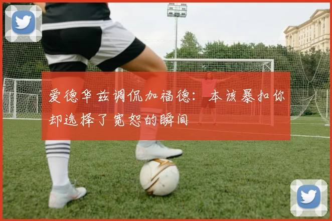 爱德华兹调侃加福德：本该暴扣你却选择了宽恕的瞬间