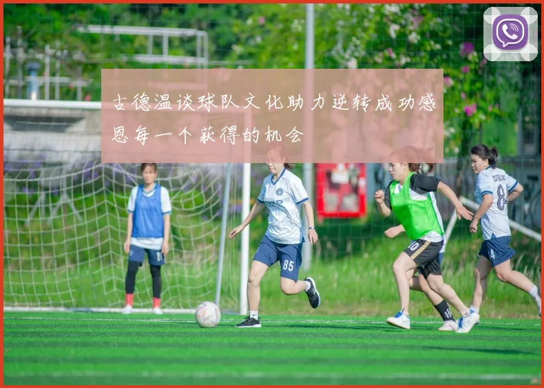 古德温谈球队文化助力逆转成功感恩每一个获得的机会