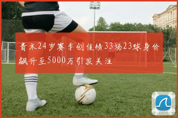 青木24岁赛季创佳绩33场23球身价飙升至5000万引发关注