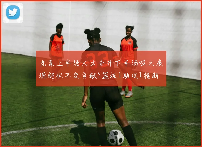 克莱上半场火力全开下半场哑火表现起伏不定贡献5篮板1助攻1抢断